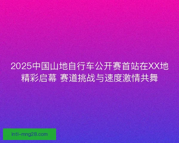 2025中国山地自行车公开赛首站在XX地精彩启幕 赛道挑战与速度激情共舞