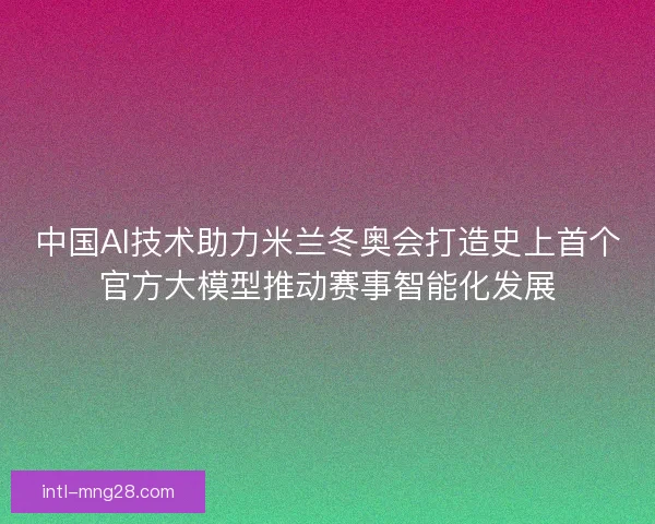中国AI技术助力米兰冬奥会打造史上首个官方大模型推动赛事智能化发展